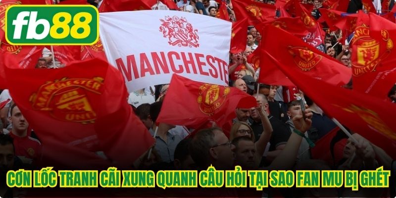 Cơn lốc tranh cãi xung quanh câu hỏi tại sao fan MU bị ghét