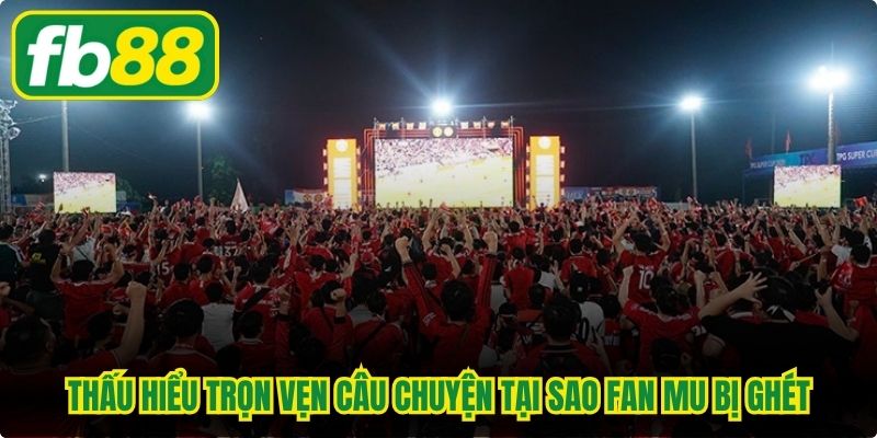 Thấu hiểu trọn vẹn câu chuyện tại sao fan MU bị ghét